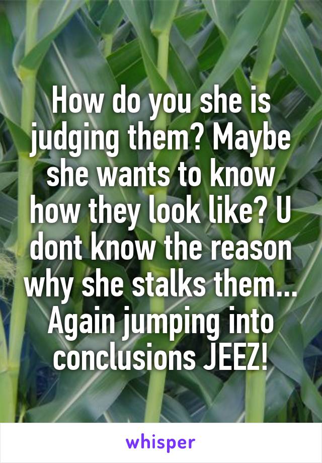 How do you she is judging them? Maybe she wants to know how they look like? U dont know the reason why she stalks them... Again jumping into conclusions JEEZ!