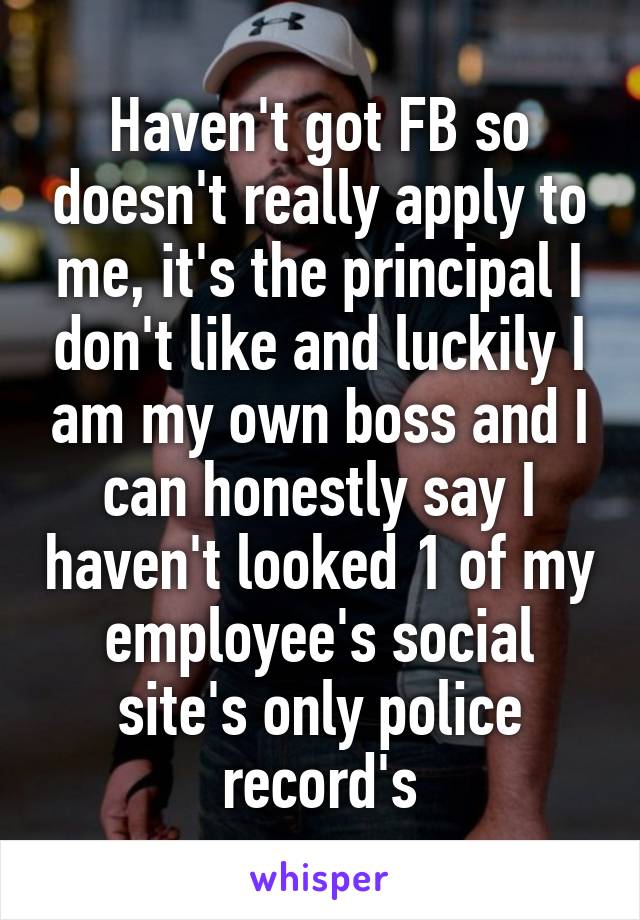 Haven't got FB so doesn't really apply to me, it's the principal I don't like and luckily I am my own boss and I can honestly say I haven't looked 1 of my employee's social site's only police record's