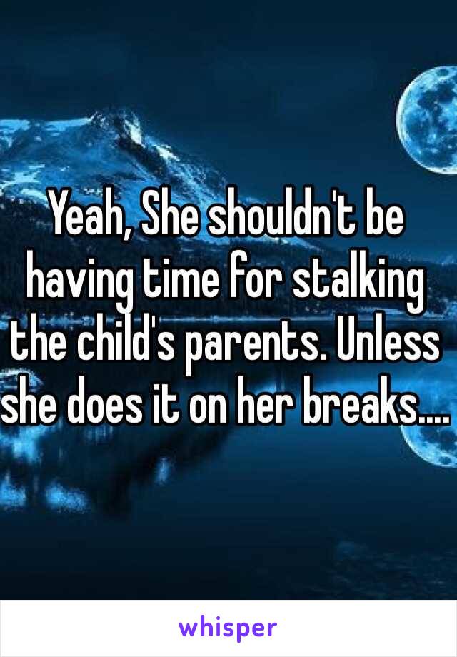 Yeah, She shouldn't be having time for stalking the child's parents. Unless she does it on her breaks.... 