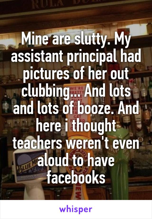 Mine are slutty. My assistant principal had pictures of her out clubbing... And lots and lots of booze. And here i thought teachers weren't even aloud to have facebooks