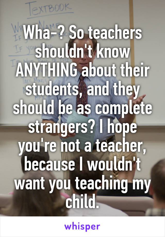 Wha-? So teachers shouldn't know ANYTHING about their students, and they should be as complete strangers? I hope you're not a teacher, because I wouldn't want you teaching my child.