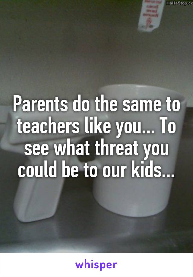 Parents do the same to teachers like you... To see what threat you could be to our kids...