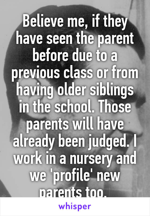 Believe me, if they have seen the parent before due to a previous class or from having older siblings in the school. Those parents will have already been judged. I work in a nursery and we 'profile' new parents too. 