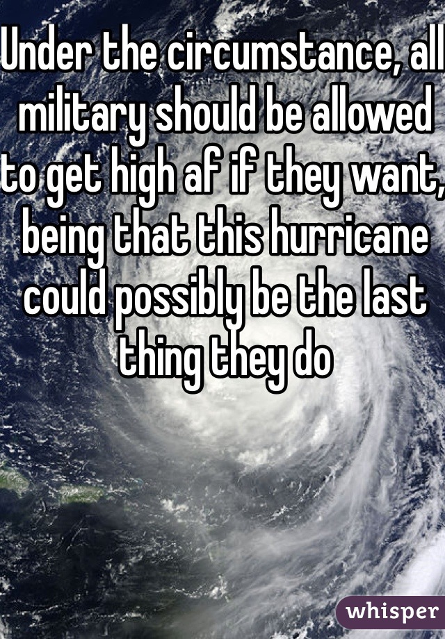 Under the circumstance, all military should be allowed to get high af if they want, being that this hurricane could possibly be the last thing they do