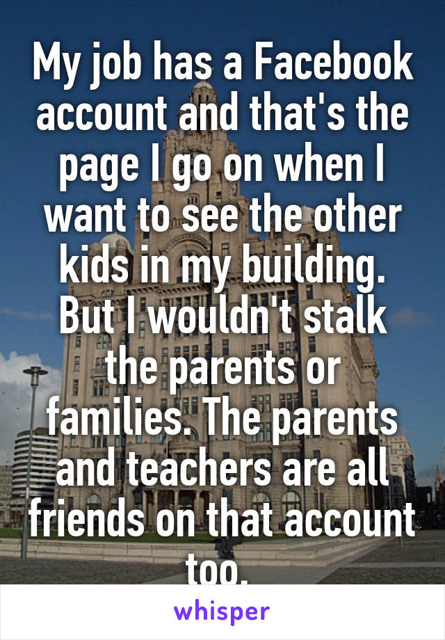 My job has a Facebook account and that's the page I go on when I want to see the other kids in my building. But I wouldn't stalk the parents or families. The parents and teachers are all friends on that account too. 