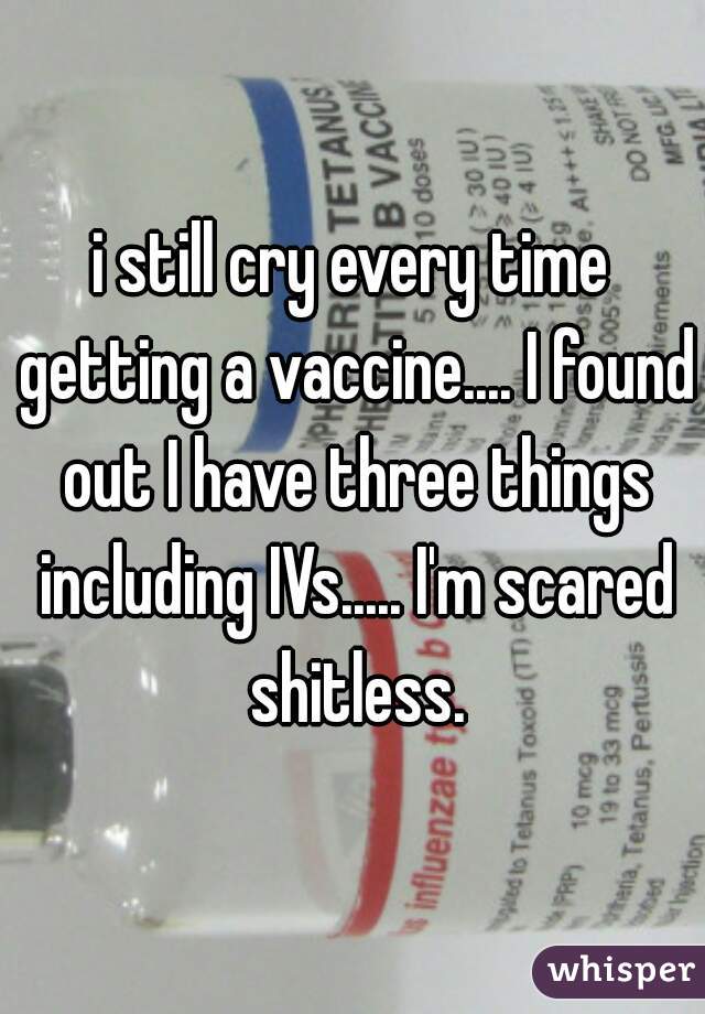 i still cry every time getting a vaccine.... I found out I have three things including IVs..... I'm scared shitless.