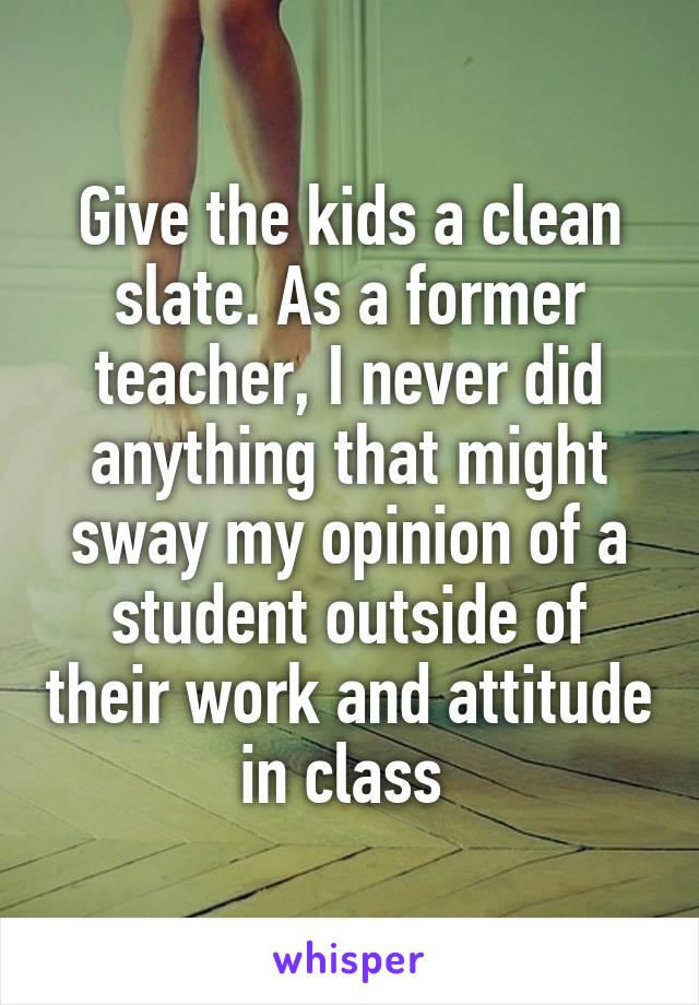 Give the kids a clean slate. As a former teacher, I never did anything that might sway my opinion of a student outside of their work and attitude in class 