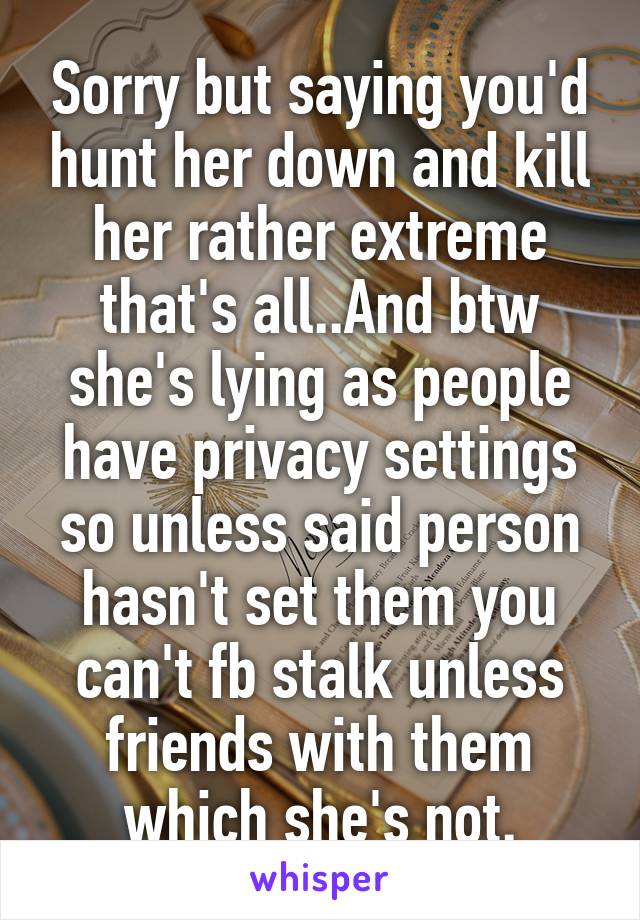 Sorry but saying you'd hunt her down and kill her rather extreme that's all..And btw she's lying as people have privacy settings so unless said person hasn't set them you can't fb stalk unless friends with them which she's not.