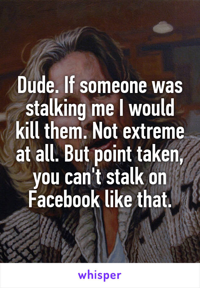 Dude. If someone was stalking me I would kill them. Not extreme at all. But point taken, you can't stalk on Facebook like that.