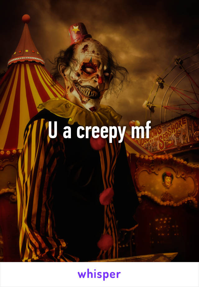 U a creepy mf
