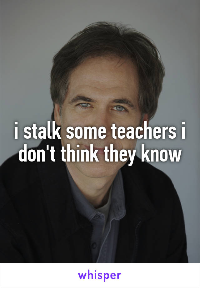 i stalk some teachers i don't think they know