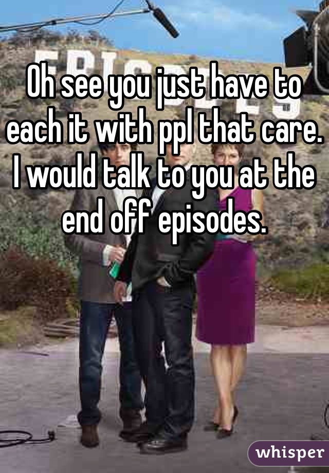 Oh see you just have to each it with ppl that care. I would talk to you at the end off episodes. 