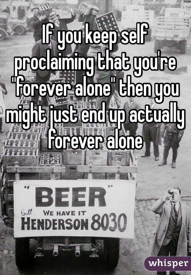 If you keep self proclaiming that you're "forever alone" then you might just end up actually forever alone 