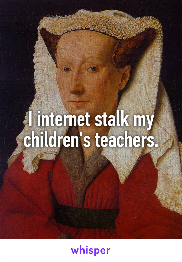 I internet stalk my children's teachers.