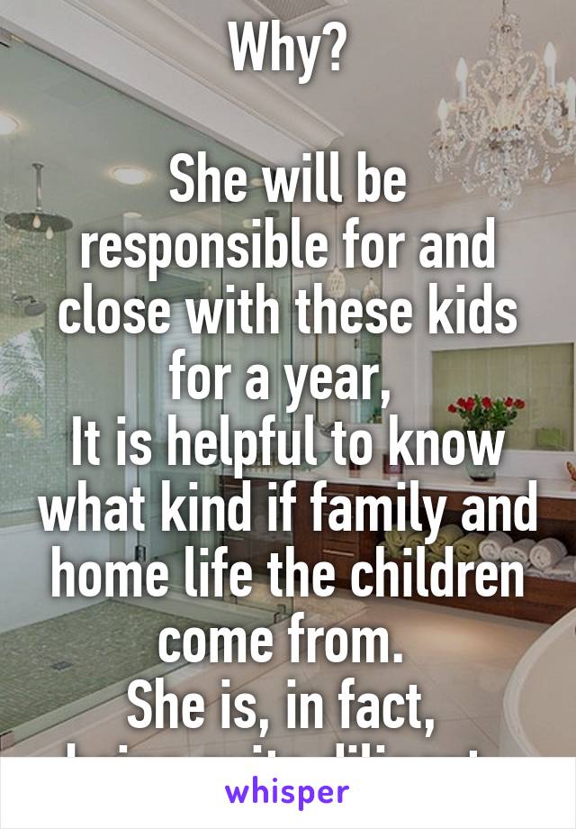 Why?

She will be responsible for and close with these kids for a year, 
It is helpful to know what kind if family and home life the children come from. 
She is, in fact, 
being quite diligent. 