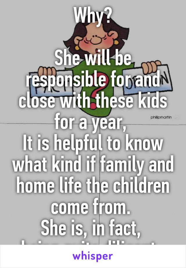 Why?

She will be responsible for and close with these kids for a year, 
It is helpful to know what kind if family and home life the children come from. 
She is, in fact, 
being quite diligent. 