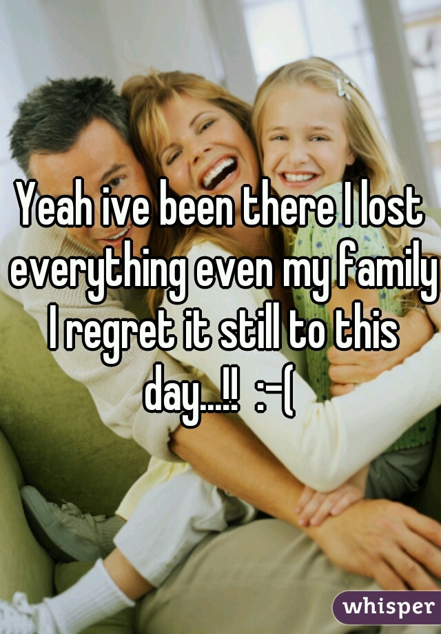 Yeah ive been there I lost everything even my family I regret it still to this day...!!  :-( 