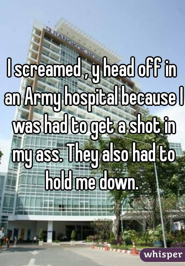 I screamed , y head off in an Army hospital because I was had to get a shot in my ass. They also had to hold me down. 