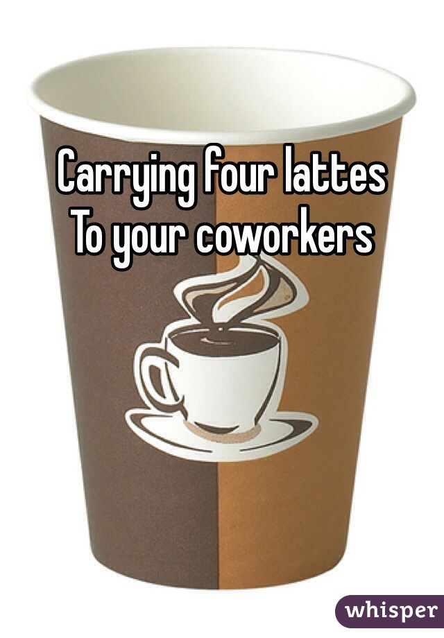 Carrying four lattes 
To your coworkers 