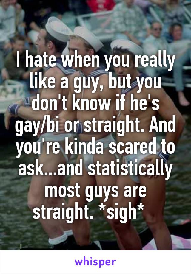 I hate when you really like a guy, but you don't know if he's gay/bi or straight. And you're kinda scared to ask...and statistically most guys are straight. *sigh*   