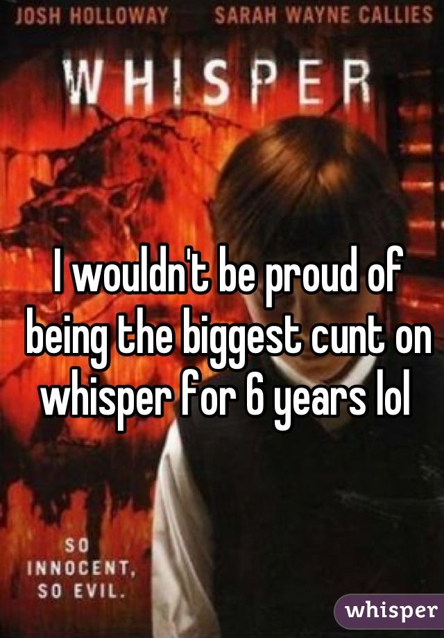 I wouldn't be proud of being the biggest cunt on whisper for 6 years lol 