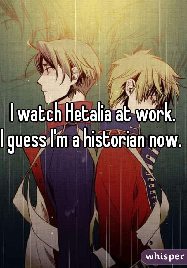 I watch Hetalia at work.
I guess I'm a historian now. 