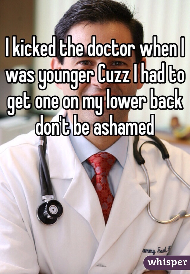 I kicked the doctor when I was younger Cuzz I had to get one on my lower back don't be ashamed