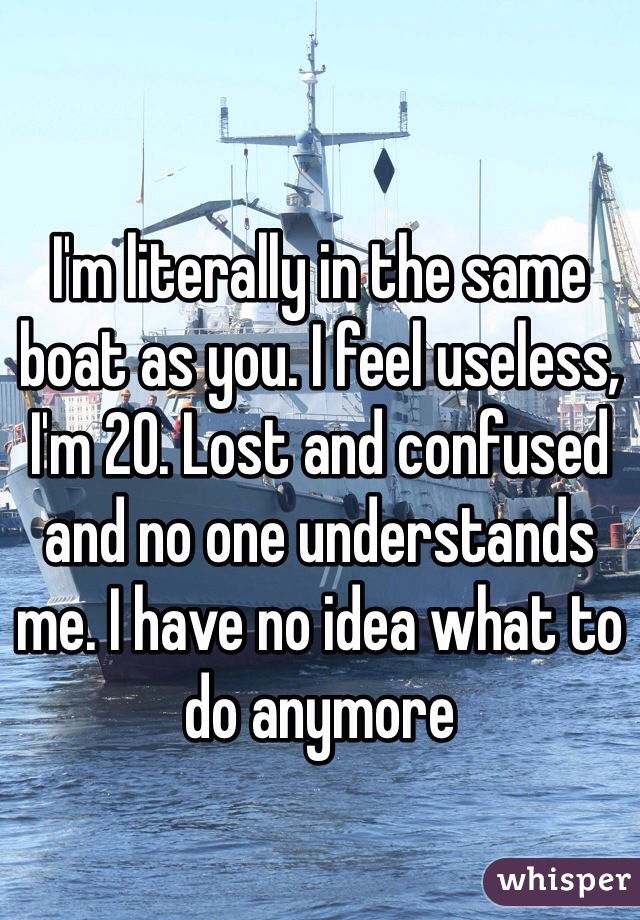 I'm literally in the same boat as you. I feel useless, I'm 20. Lost and confused and no one understands me. I have no idea what to do anymore