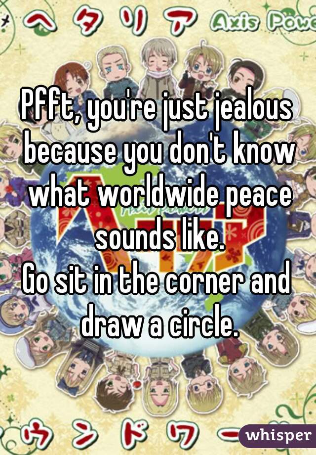 Pfft, you're just jealous because you don't know what worldwide peace sounds like.
Go sit in the corner and draw a circle.
