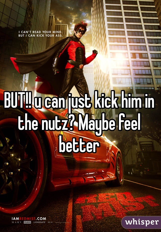 BUT!! u can just kick him in the nutz? Maybe feel better 