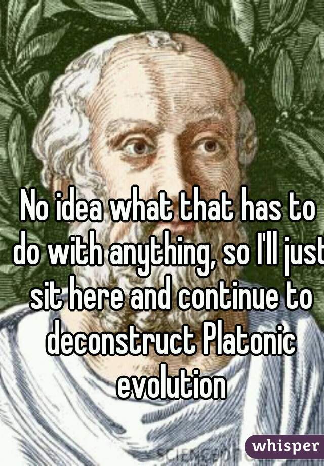 No idea what that has to do with anything, so I'll just sit here and continue to deconstruct Platonic evolution