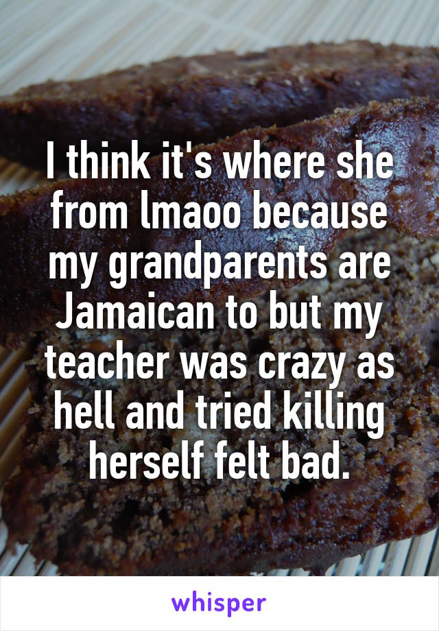 I think it's where she from lmaoo because my grandparents are Jamaican to but my teacher was crazy as hell and tried killing herself felt bad.