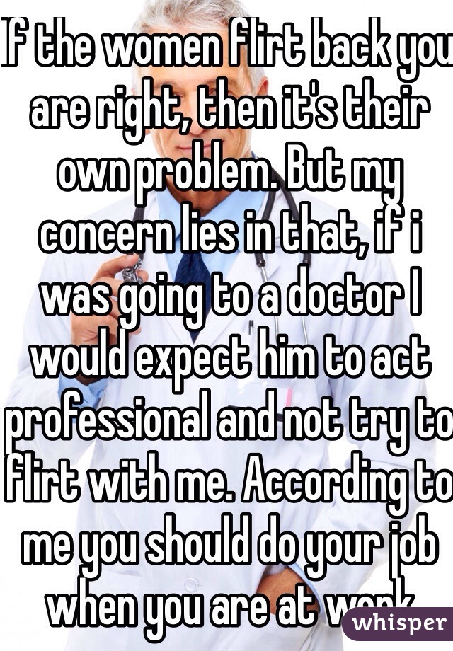 If the women flirt back you are right, then it's their own problem. But my concern lies in that, if i was going to a doctor I would expect him to act professional and not try to flirt with me. According to me you should do your job when you are at work