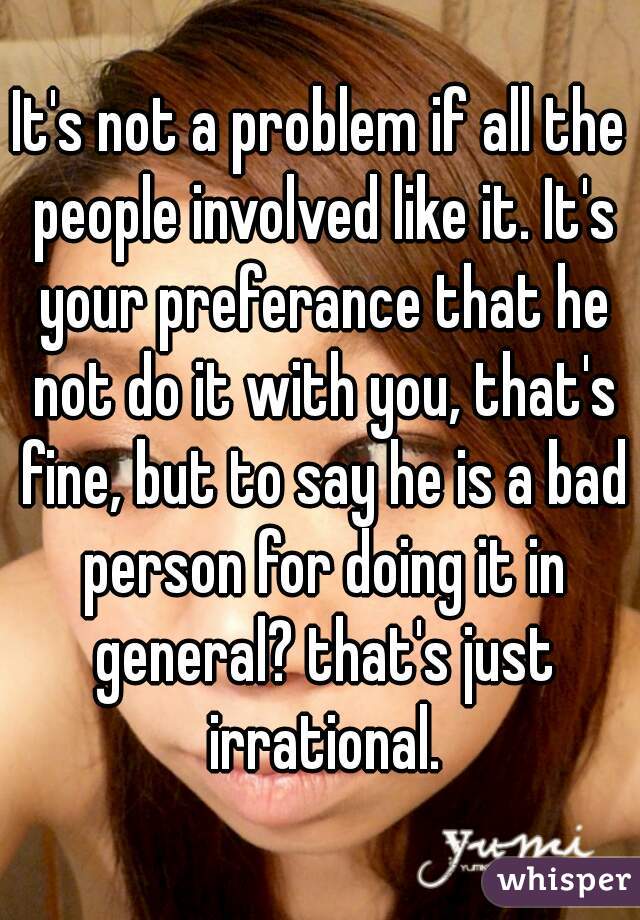 It's not a problem if all the people involved like it. It's your preferance that he not do it with you, that's fine, but to say he is a bad person for doing it in general? that's just irrational.