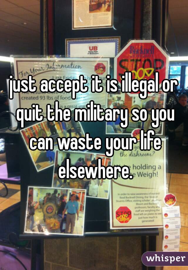 just accept it is illegal or quit the military so you can waste your life elsewhere.