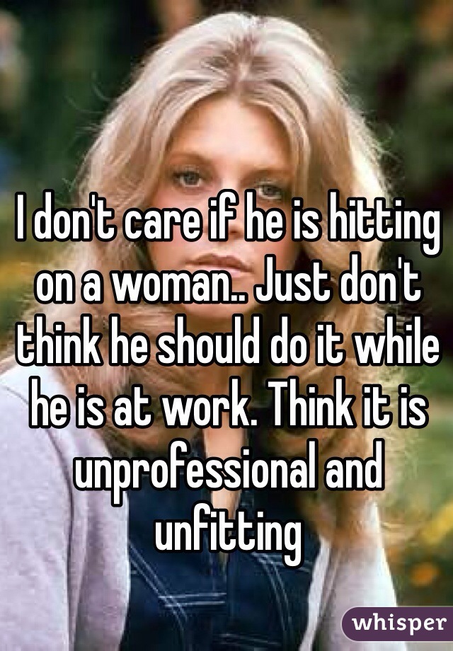 I don't care if he is hitting on a woman.. Just don't think he should do it while he is at work. Think it is unprofessional and unfitting