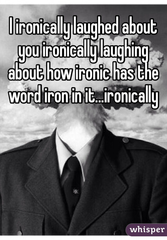 I ironically laughed about you ironically laughing about how ironic has the word iron in it...ironically