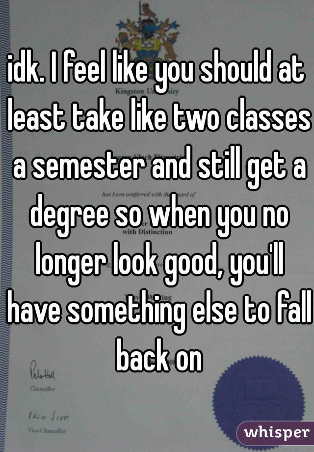 idk. I feel like you should at least take like two classes a semester and still get a degree so when you no longer look good, you'll have something else to fall back on