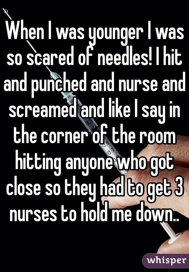 When I was younger I was so scared of needles! I hit and punched and nurse and screamed and like I say in the corner of the room hitting anyone who got close so they had to get 3 nurses to hold me down..