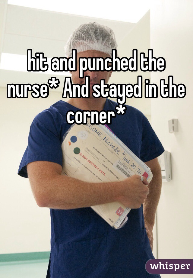 hit and punched the nurse* And stayed in the corner*