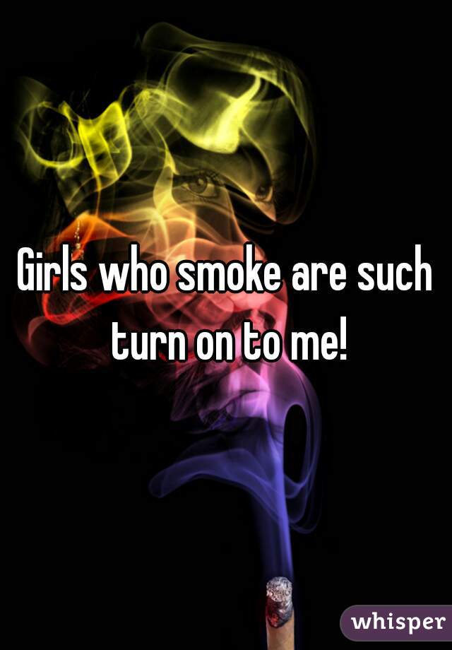 Girls who smoke are such turn on to me!