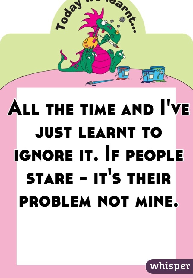 All the time and I've just learnt to ignore it. If people stare - it's their problem not mine.