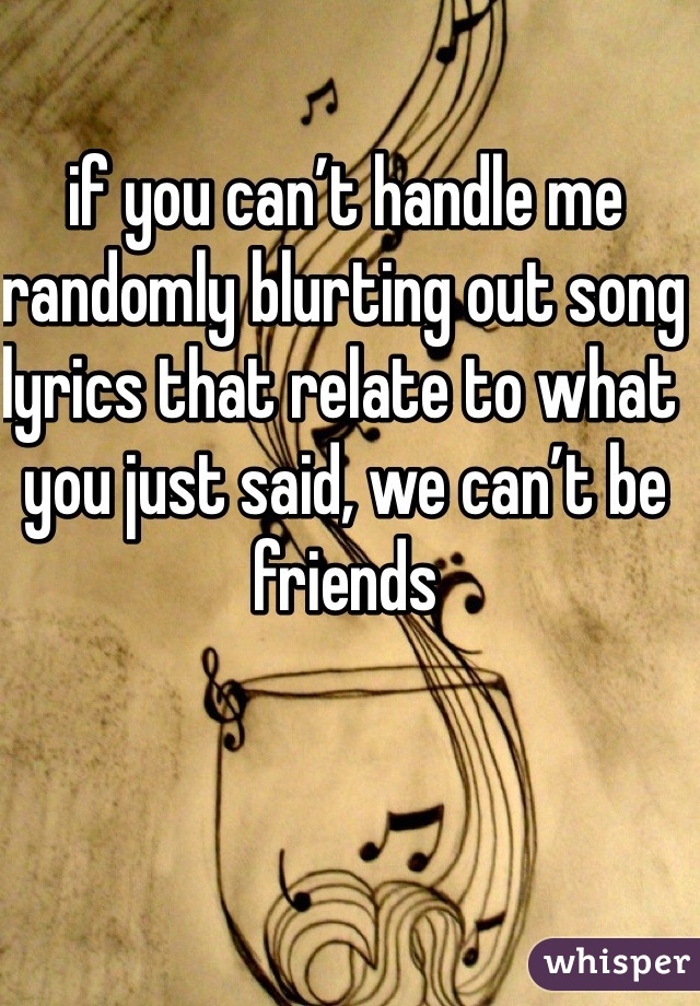 if you can’t handle me randomly blurting out song lyrics that relate to what you just said, we can’t be friends