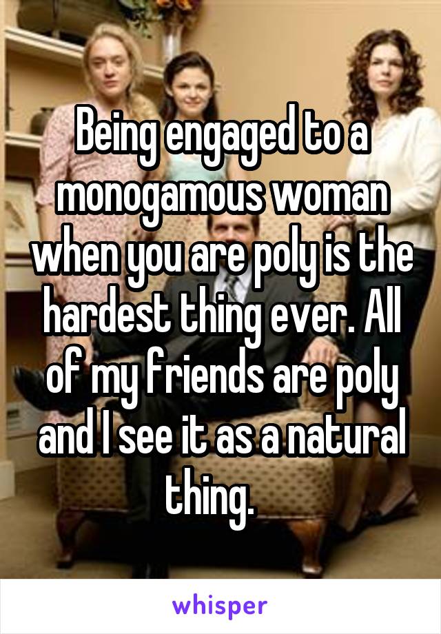 Being engaged to a monogamous woman when you are poly is the hardest thing ever. All of my friends are poly and I see it as a natural thing.   