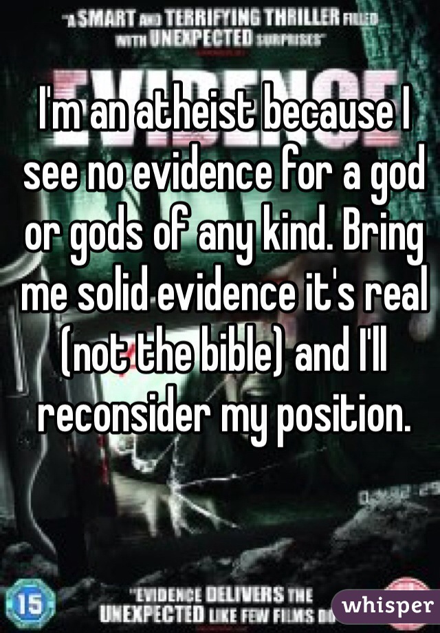 I'm an atheist because I see no evidence for a god or gods of any kind. Bring me solid evidence it's real (not the bible) and I'll reconsider my position. 