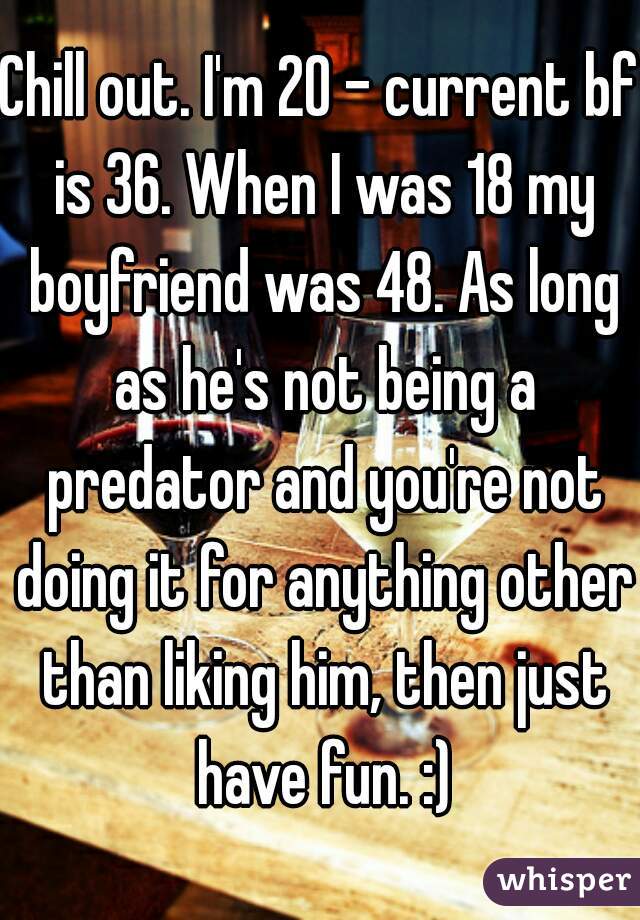 Chill out. I'm 20 - current bf is 36. When I was 18 my boyfriend was 48. As long as he's not being a predator and you're not doing it for anything other than liking him, then just have fun. :)