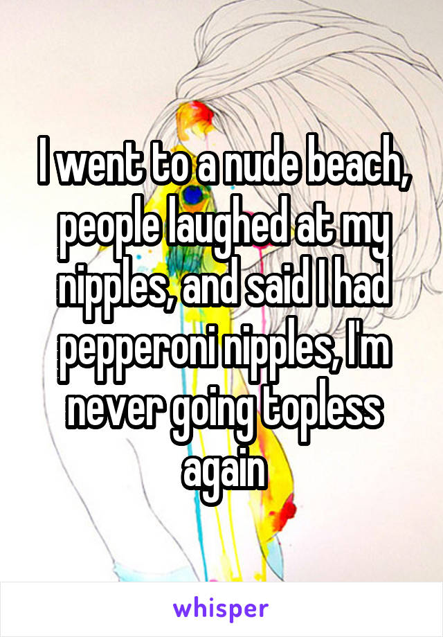 I went to a nude beach, people laughed at my nipples, and said I had pepperoni nipples, I'm never going topless again
