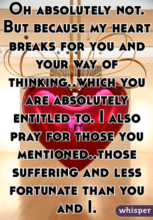 Oh absolutely not. But because my heart breaks for you and your way of thinking..which you are absolutely entitled to. I also pray for those you mentioned..those suffering and less fortunate than you and I.