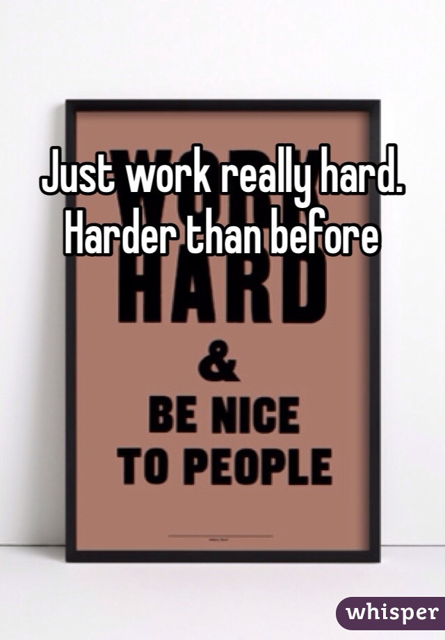 Just work really hard. Harder than before