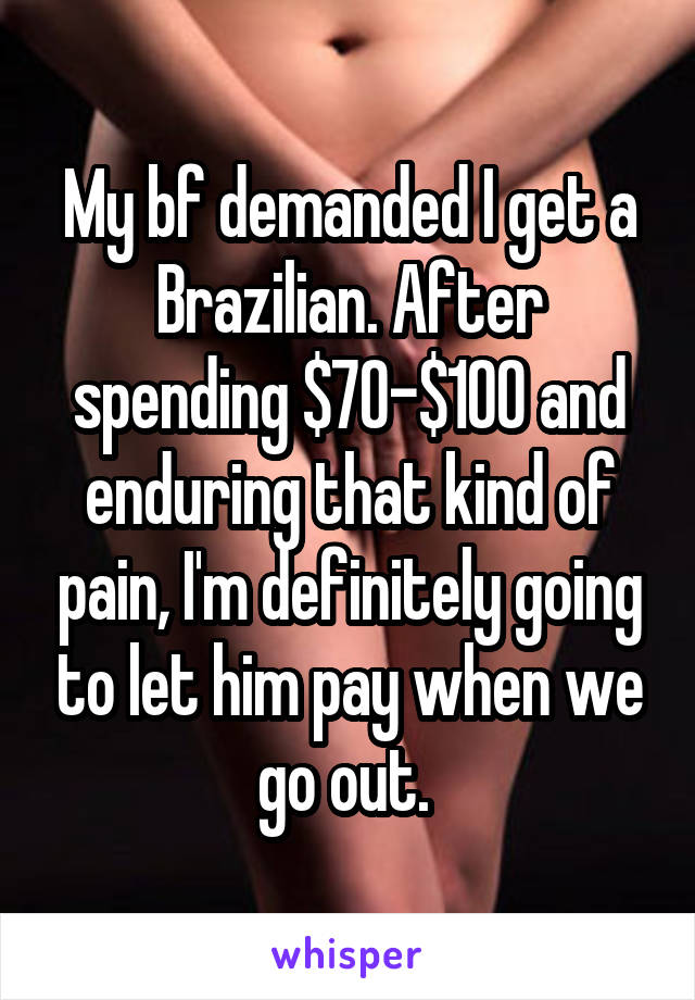 My bf demanded I get a Brazilian. After spending $70-$100 and enduring that kind of pain, I'm definitely going to let him pay when we go out. 
